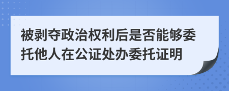 被剥夺政治权利后是否能够委托他人在公证处办委托证明