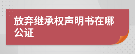 放弃继承权声明书在哪公证