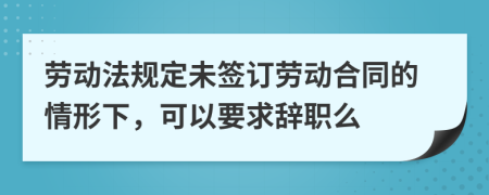 劳动法规定未签订劳动合同的情形下，可以要求辞职么