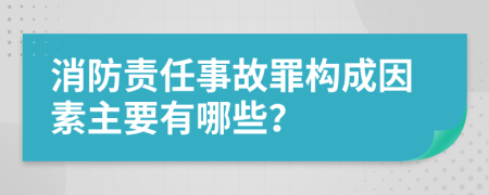 消防责任事故罪构成因素主要有哪些？