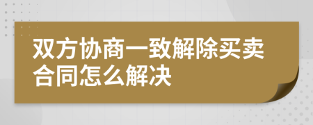双方协商一致解除买卖合同怎么解决