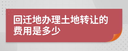 回迁地办理土地转让的费用是多少