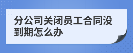 分公司关闭员工合同没到期怎么办