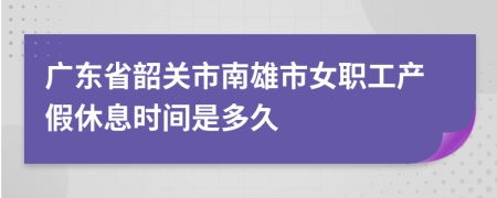 广东省韶关市南雄市女职工产假休息时间是多久