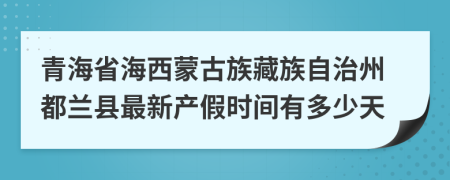 青海省海西蒙古族藏族自治州都兰县最新产假时间有多少天