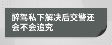 醉驾私下解决后交警还会不会追究