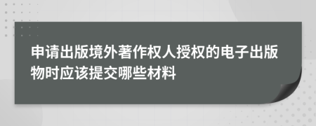 申请出版境外著作权人授权的电子出版物时应该提交哪些材料