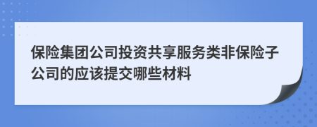 保险集团公司投资共享服务类非保险子公司的应该提交哪些材料