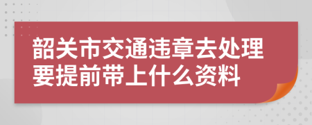 韶关市交通违章去处理要提前带上什么资料