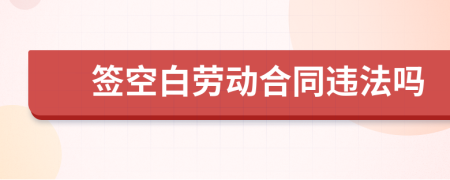 签空白劳动合同违法吗