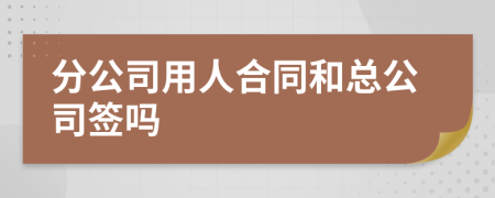 分公司用人合同和总公司签吗