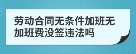 劳动合同无条件加班无加班费没签违法吗