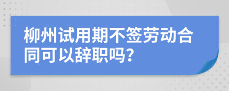 柳州试用期不签劳动合同可以辞职吗？