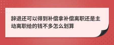 辞退还可以得到补偿拿补偿离职还是主动离职给的钱不多怎么划算