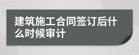 建筑施工合同签订后什么时候审计