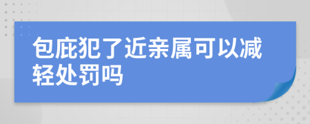 包庇犯了近亲属可以减轻处罚吗