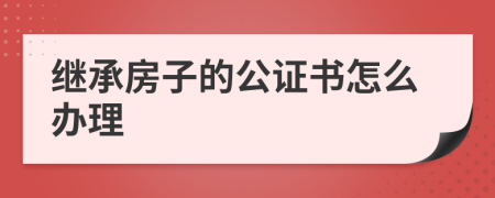 继承房子的公证书怎么办理