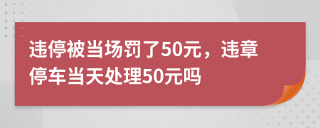 违停被当场罚了50元，违章停车当天处理50元吗