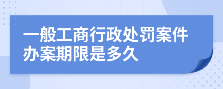 一般工商行政处罚案件办案期限是多久