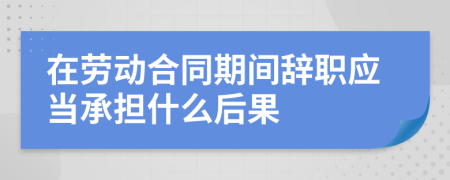 在劳动合同期间辞职应当承担什么后果