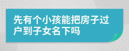 先有个小孩能把房子过户到子女名下吗