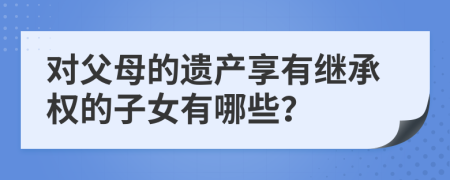 对父母的遗产享有继承权的子女有哪些？