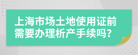 上海市场土地使用证前需要办理析产手续吗？