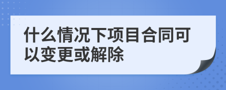 什么情况下项目合同可以变更或解除