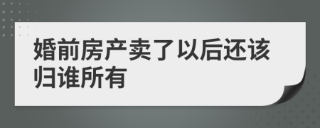 婚前房产卖了以后还该归谁所有