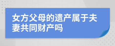 女方父母的遗产属于夫妻共同财产吗