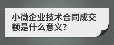 小微企业技术合同成交额是什么意义？