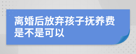 离婚后放弃孩子抚养费是不是可以