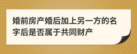 婚前房产婚后加上另一方的名字后是否属于共同财产