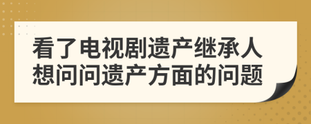 看了电视剧遗产继承人想问问遗产方面的问题