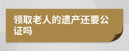 领取老人的遗产还要公证吗