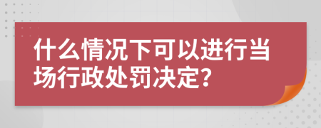 什么情况下可以进行当场行政处罚决定？