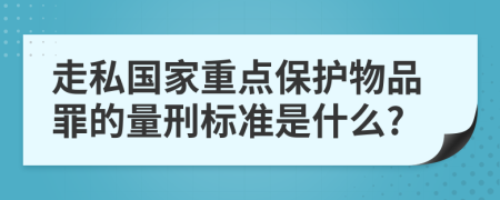 走私国家重点保护物品罪的量刑标准是什么?