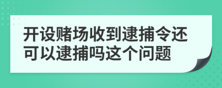 开设赌场收到逮捕令还可以逮捕吗这个问题