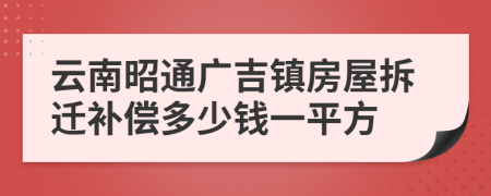 云南昭通广吉镇房屋拆迁补偿多少钱一平方