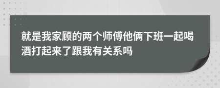 就是我家顾的两个师傅他俩下班一起喝酒打起来了跟我有关系吗