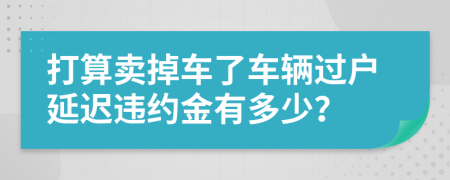 打算卖掉车了车辆过户延迟违约金有多少？