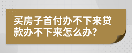 买房子首付办不下来贷款办不下来怎么办？
