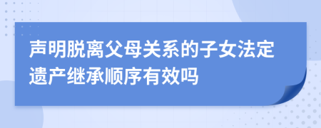 声明脱离父母关系的子女法定遗产继承顺序有效吗