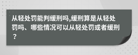 从轻处罚能判缓刑吗,缓刑算是从轻处罚吗、哪些情况可以从轻处罚或者缓刑？