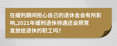 在缓刑期间担心自己的退休金会有所影响,2021年缓刑退休待遇还会照常发放给退休的职工吗？