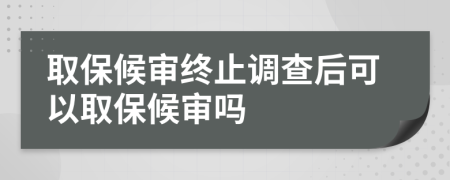 取保候审终止调查后可以取保候审吗