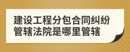 建设工程分包合同纠纷管辖法院是哪里管辖