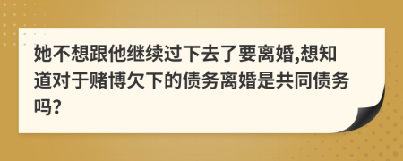 她不想跟他继续过下去了要离婚,想知道对于赌博欠下的债务离婚是共同债务吗？