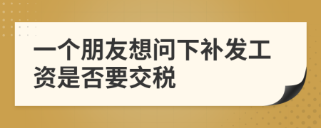 一个朋友想问下补发工资是否要交税