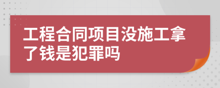 工程合同项目没施工拿了钱是犯罪吗